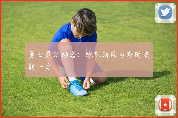 勇士最新动态:球队新闻与即时更新一览