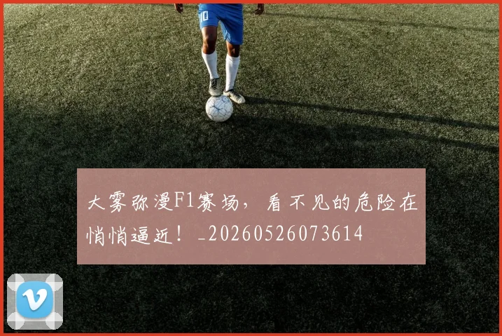大雾弥漫F1赛场,看不见的危险在悄悄逼近!_20260526073614