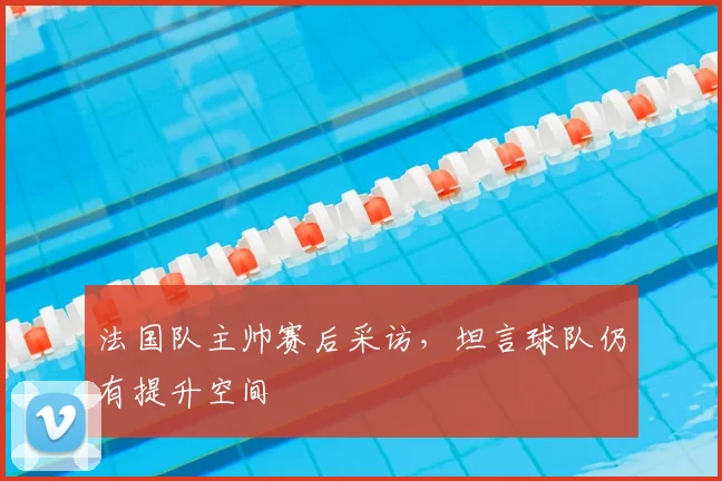 法国队主帅赛后采访,坦言球队仍有提升空间