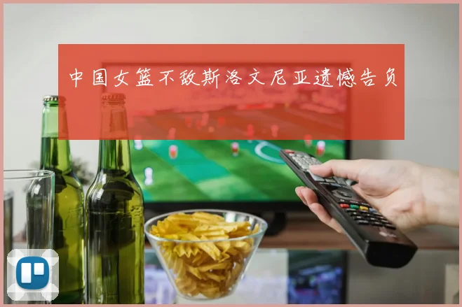 中国女篮不敌斯洛文尼亚遗憾告负