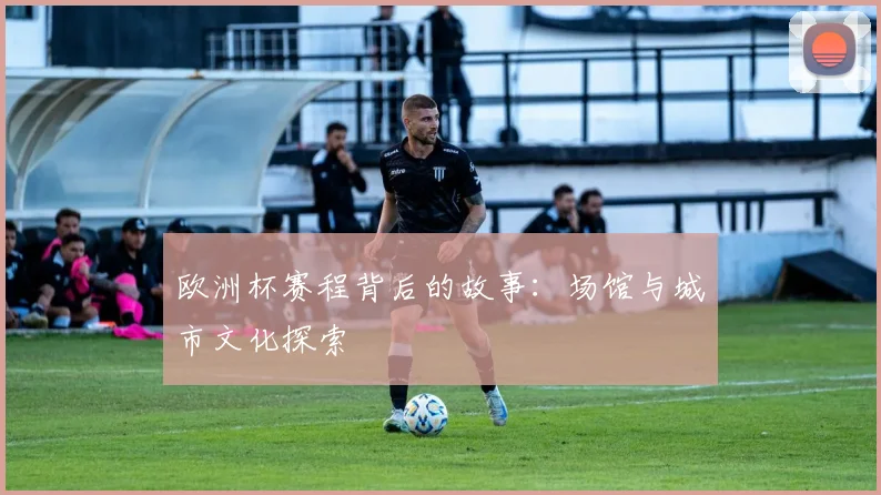 欧洲杯赛程背后的故事：场馆与城市文化探索