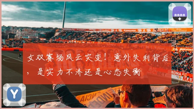 女双赛场风云突变!意外失利背后,是实力不济还是心态失衡