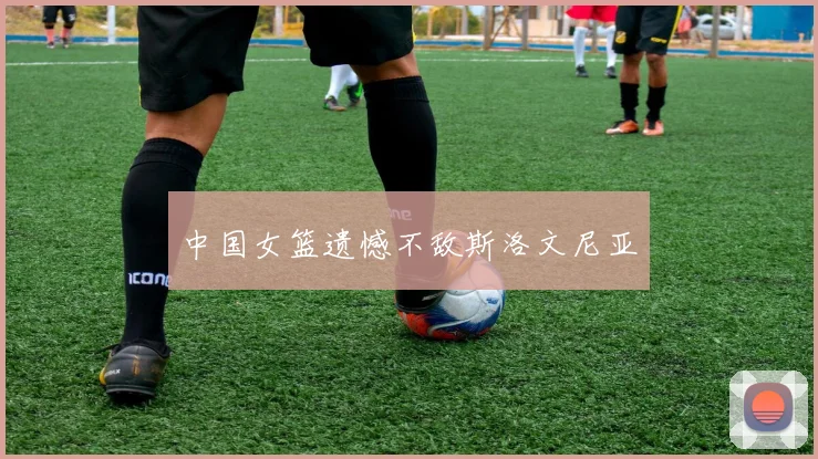 中国女篮遗憾不敌斯洛文尼亚