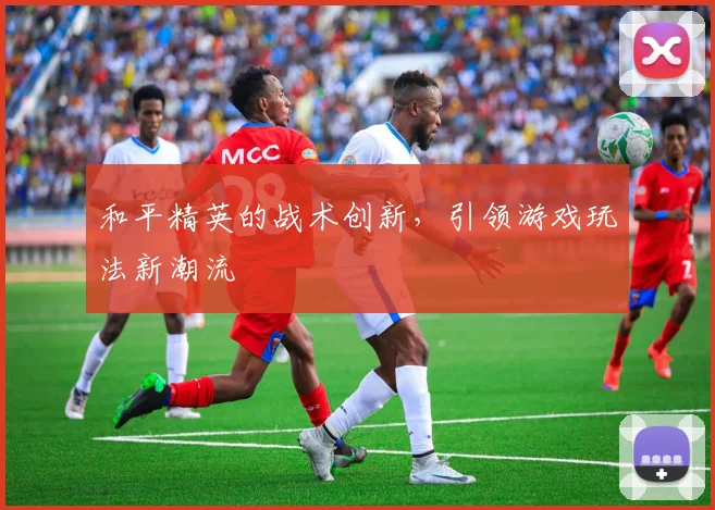 和平精英的战术创新，引领游戏玩法新潮流