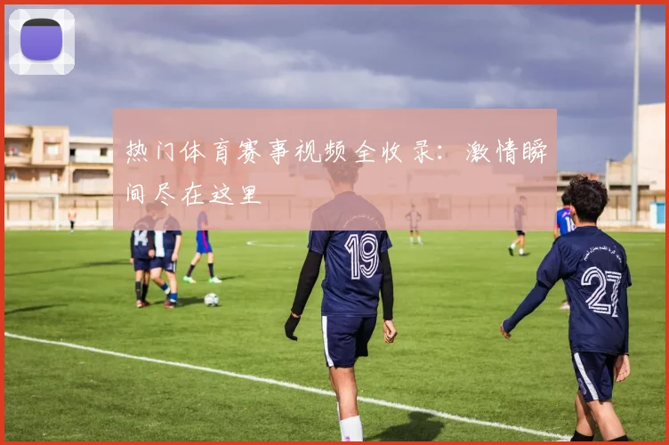 热门体育赛事视频全收录:激情瞬间尽在这里