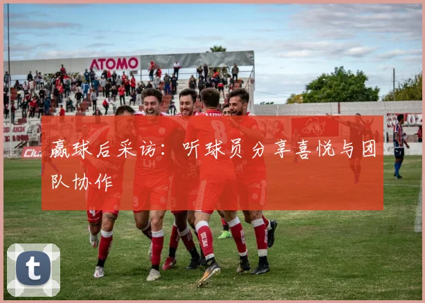 赢球后采访：听球员分享喜悦与团队协作