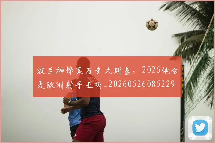 波兰神锋莱万多夫斯基，2026他会是欧洲射手王吗_20260526085229