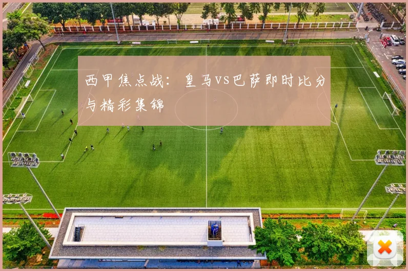 西甲焦点战：皇马vs巴萨即时比分与精彩集锦