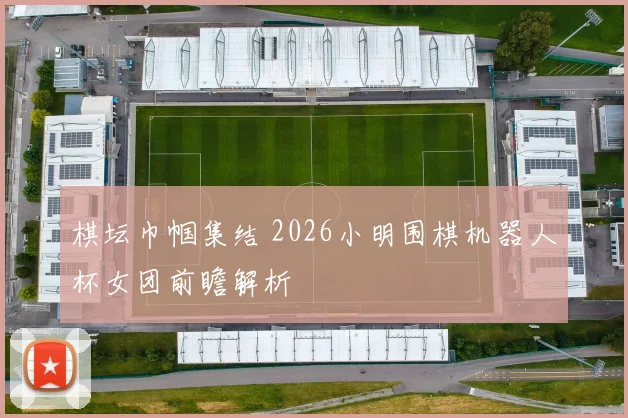 棋坛巾帼集结 2026小明围棋机器人杯女团前瞻解析