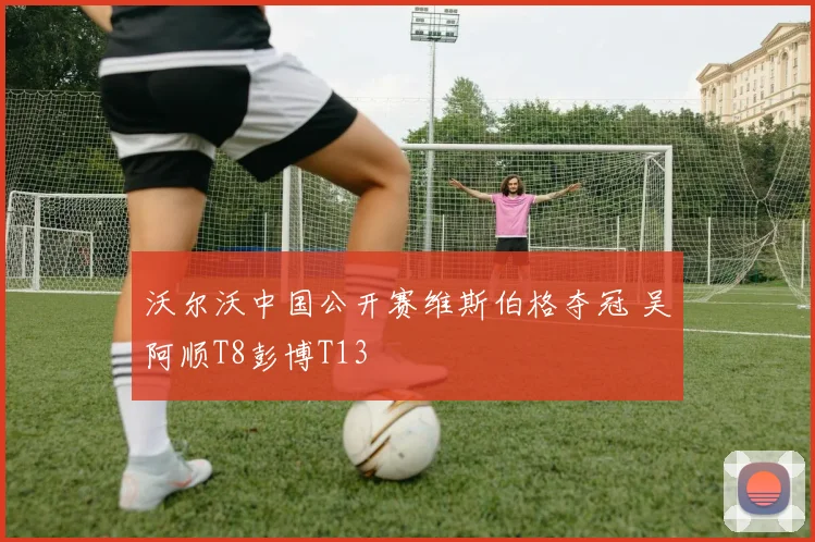 沃尔沃中国公开赛维斯伯格夺冠 吴阿顺T8彭博T13