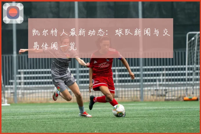 凯尔特人最新动态:球队新闻与交易传闻一览