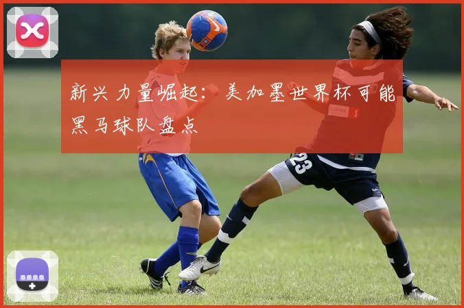 新兴力量崛起：美加墨世界杯可能黑马球队盘点