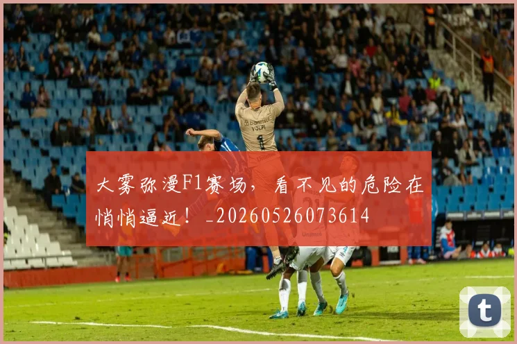 大雾弥漫F1赛场，看不见的危险在悄悄逼近！_20260526073614