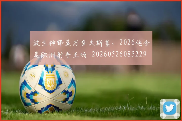 波兰神锋莱万多夫斯基,2026他会是欧洲射手王吗_20260526085229