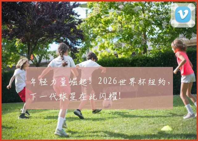 年轻力量崛起!2026世界杯纽约,下一代球星在此闪耀!